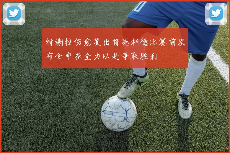 特谢拉伤愈复出将亮相德比赛前发布会申花全力以赴争取胜利