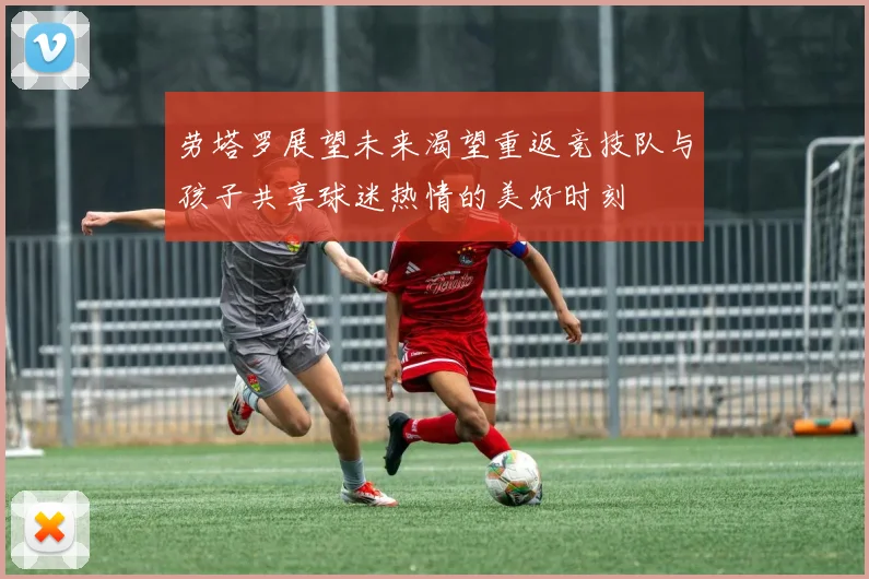 劳塔罗展望未来渴望重返竞技队与孩子共享球迷热情的美好时刻